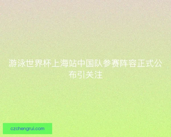 游泳世界杯上海站中国队参赛阵容正式公布引关注