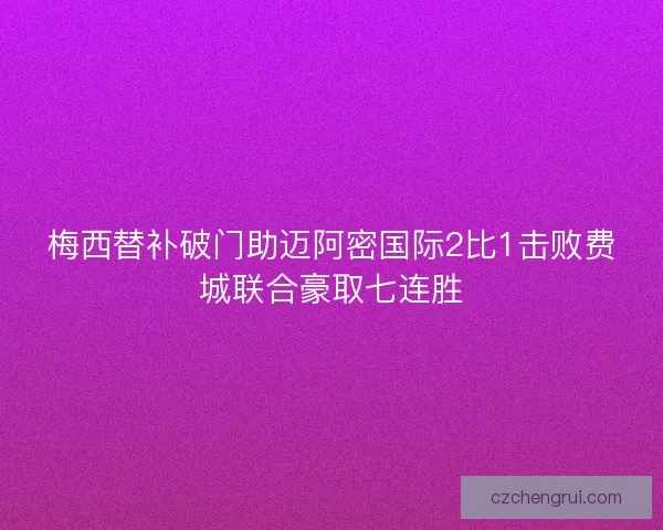 梅西替补破门助迈阿密国际2比1击败费城联合豪取七连胜