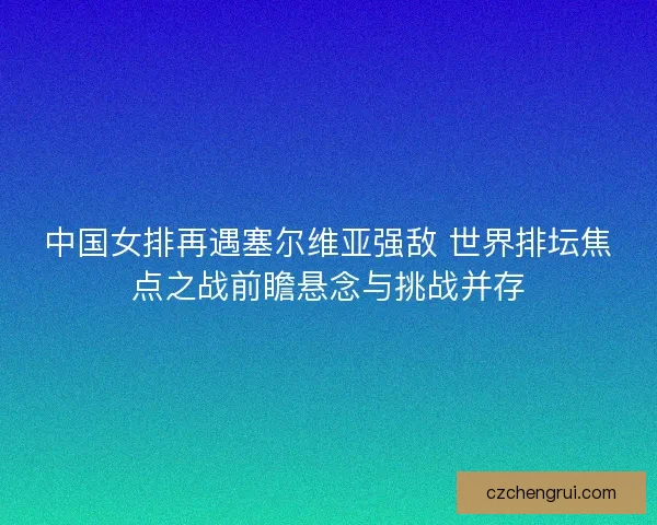 中国女排再遇塞尔维亚强敌 世界排坛焦点之战前瞻悬念与挑战并存