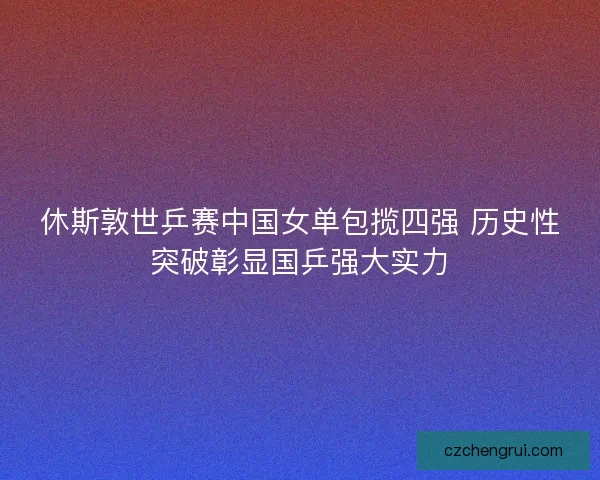 休斯敦世乒赛中国女单包揽四强 历史性突破彰显国乒强大实力