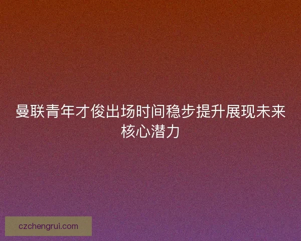 曼联青年才俊出场时间稳步提升展现未来核心潜力