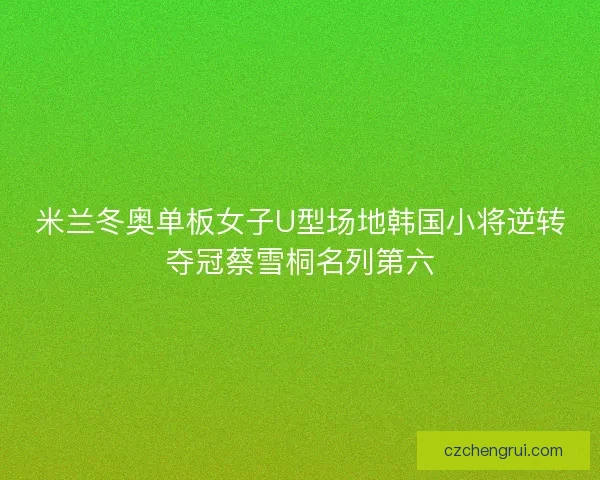 米兰冬奥单板女子U型场地韩国小将逆转夺冠蔡雪桐名列第六
